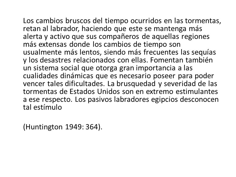 Los cambios bruscos del tiempo ocurridos en las tormentas, retan al labrador, haciendo que este se mantenga más alerta y activo que sus compañeros de aquellas regiones más extensas donde los cambios de tiempo son usualmente más lentos, siendo más frecuentes las sequías y los desastres relacionados con ellas. Fomentan también un sistema social que otorga gran importancia a las cualidades dinámicas que es necesario poseer para poder vencer tales dificultades. La brusquedad y severidad de las tormentas de Estados Unidos son en extremo estimulantes a ese respecto. Los pasivos labradores egipcios desconocen tal estímulo
