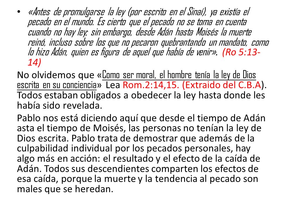 «Antes de promulgarse la ley (por escrito en el Sinaí), ya existía el pecado en el mundo. Es cierto que el pecado no se toma en cuenta cuando no hay ley; sin embargo, desde Adán hasta Moisés la muerte reinó, incluso sobre los que no pecaron quebrantando un mandato, como lo hizo Adán, quien es figura de aquel que había de venir». (Ro 5:13-14)