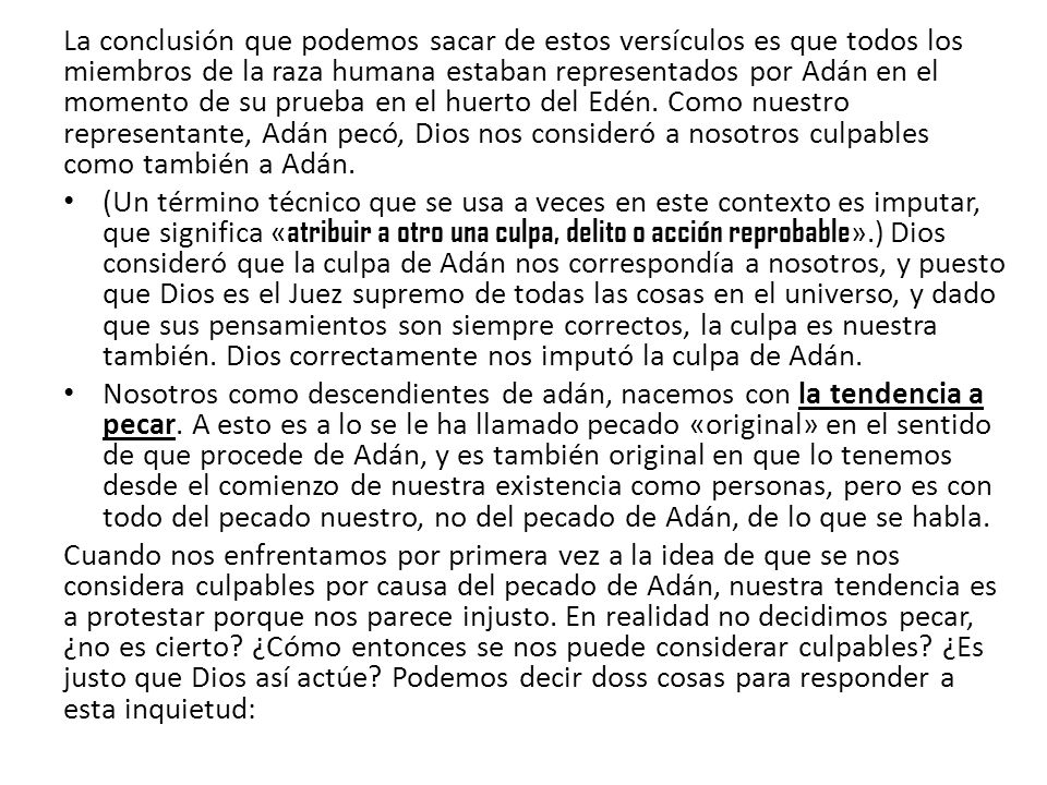 La conclusión que podemos sacar de estos versículos es que todos los miembros de la raza humana estaban representados por Adán en el momento de su prueba en el huerto del Edén. Como nuestro representante, Adán pecó, Dios nos consideró a nosotros culpables como también a Adán.