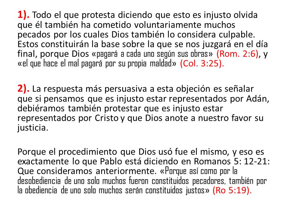 1). Todo el que protesta diciendo que esto es injusto olvida que él también ha cometido voluntariamente muchos pecados por los cuales Dios también lo considera culpable. Estos constituirán la base sobre la que se nos juzgará en el día final, porque Dios «pagará a cada uno según sus obras» (Rom. 2:6), y «el que hace el mal pagará por su propia maldad» (Col. 3:25).