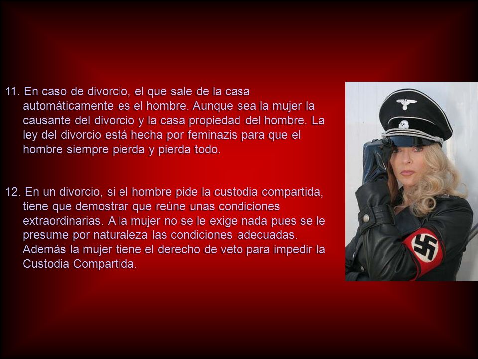 11. En caso de divorcio, el que sale de la casa automáticamente es el hombre. Aunque sea la mujer la causante del divorcio y la casa propiedad del hombre. La ley del divorcio está hecha por feminazis para que el hombre siempre pierda y pierda todo.