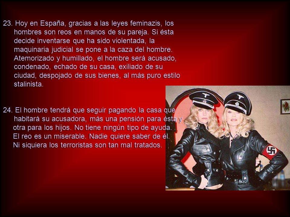 23. Hoy en España, gracias a las leyes feminazis, los hombres son reos en manos de su pareja. Si ésta decide inventarse que ha sido violentada, la maquinaria judicial se pone a la caza del hombre. Atemorizado y humillado, el hombre será acusado, condenado, echado de su casa, exiliado de su ciudad, despojado de sus bienes, al más puro estilo stalinista.