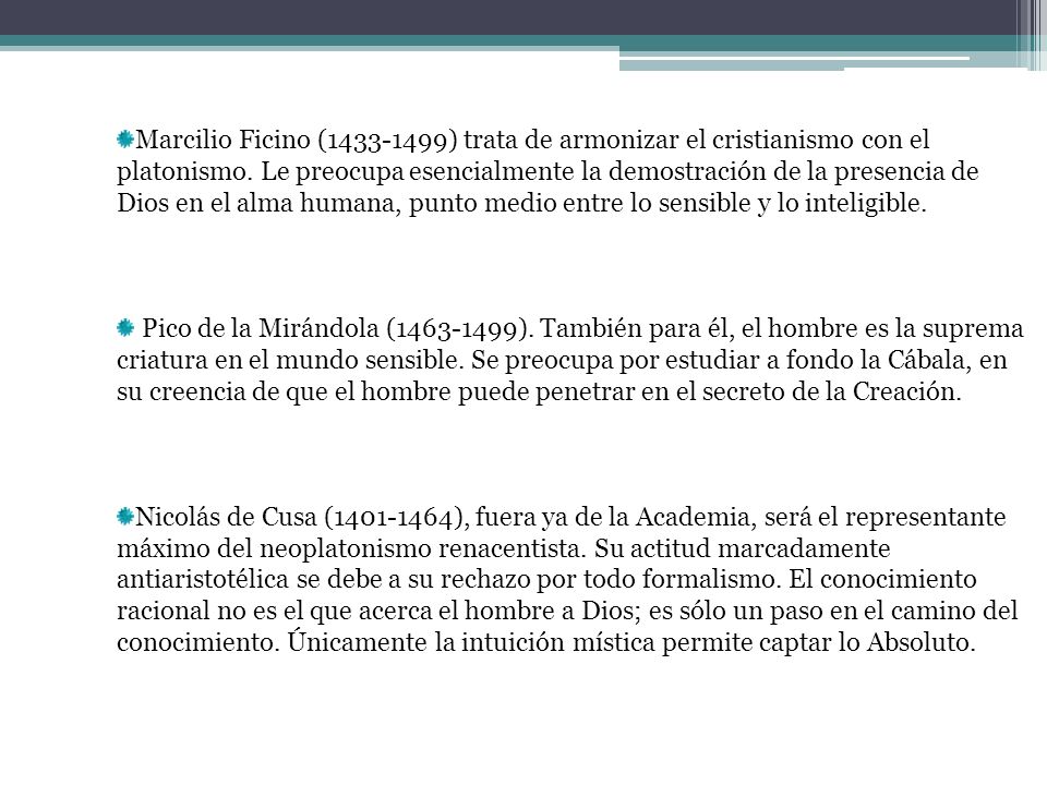 Marcilio Ficino ( ) trata de armonizar el cristianismo con el platonismo. Le preocupa esencialmente la demostración de la presencia de Dios en el alma humana, punto medio entre lo sensible y lo inteligible.