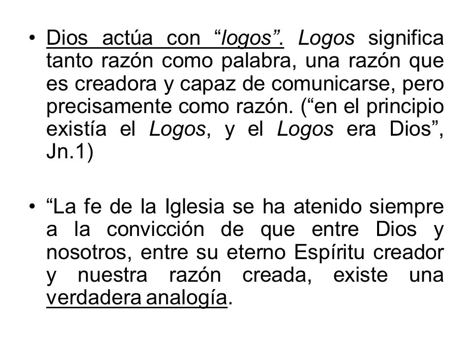 Dios actúa con logos . Logos significa tanto razón como palabra, una razón que es creadora y capaz de comunicarse, pero precisamente como razón. ( en el principio existía el Logos, y el Logos era Dios , Jn.1)