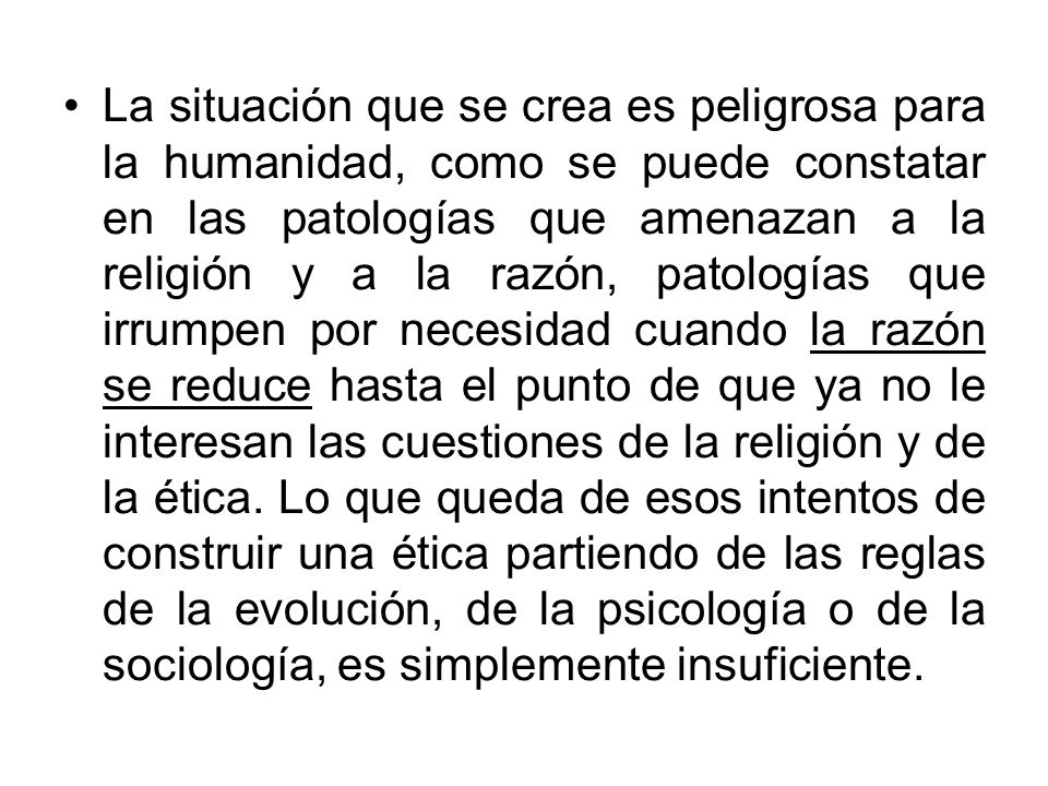 La situación que se crea es peligrosa para la humanidad, como se puede constatar en las patologías que amenazan a la religión y a la razón, patologías que irrumpen por necesidad cuando la razón se reduce hasta el punto de que ya no le interesan las cuestiones de la religión y de la ética.