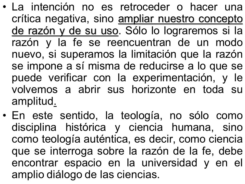 La intención no es retroceder o hacer una crítica negativa, sino ampliar nuestro concepto de razón y de su uso. Sólo lo lograremos si la razón y la fe se reencuentran de un modo nuevo, si superamos la limitación que la razón se impone a sí misma de reducirse a lo que se puede verificar con la experimentación, y le volvemos a abrir sus horizonte en toda su amplitud.