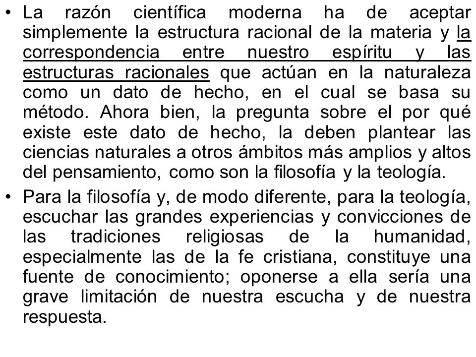 La razón científica moderna ha de aceptar simplemente la estructura racional de la materia y la correspondencia entre nuestro espíritu y las estructuras racionales que actúan en la naturaleza como un dato de hecho, en el cual se basa su método. Ahora bien, la pregunta sobre el por qué existe este dato de hecho, la deben plantear las ciencias naturales a otros ámbitos más amplios y altos del pensamiento, como son la filosofía y la teología.