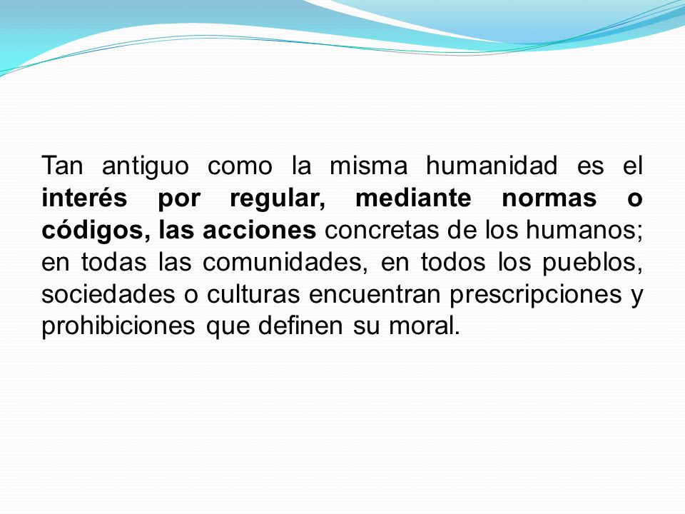 Tan antiguo como la misma humanidad es el interés por regular, mediante normas o códigos, las acciones concretas de los humanos; en todas las comunidades, en todos los pueblos, sociedades o culturas encuentran prescripciones y prohibiciones que definen su moral.