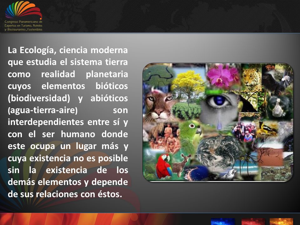 La Ecología, ciencia moderna que estudia el sistema tierra como realidad planetaria cuyos elementos bióticos (biodiversidad) y abióticos (agua-tierra-aire) son interdependientes entre sí y con el ser humano donde este ocupa un lugar más y cuya existencia no es posible sin la existencia de los demás elementos y depende de sus relaciones con éstos.