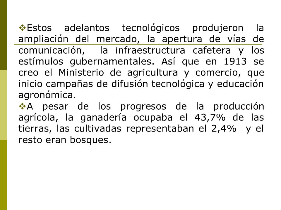 Estos adelantos tecnológicos produjeron la ampliación del mercado, la apertura de vías de comunicación, la infraestructura cafetera y los estímulos gubernamentales. Así que en 1913 se creo el Ministerio de agricultura y comercio, que inicio campañas de difusión tecnológica y educación agronómica.