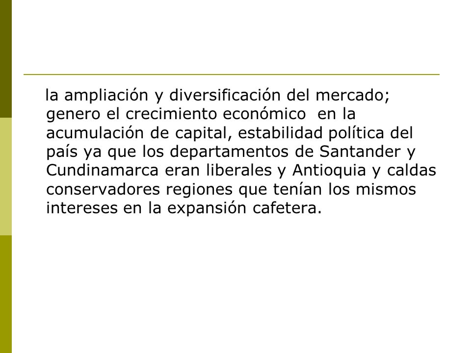 la ampliación y diversificación del mercado; genero el crecimiento económico en la acumulación de capital, estabilidad política del país ya que los departamentos de Santander y Cundinamarca eran liberales y Antioquia y caldas conservadores regiones que tenían los mismos intereses en la expansión cafetera.