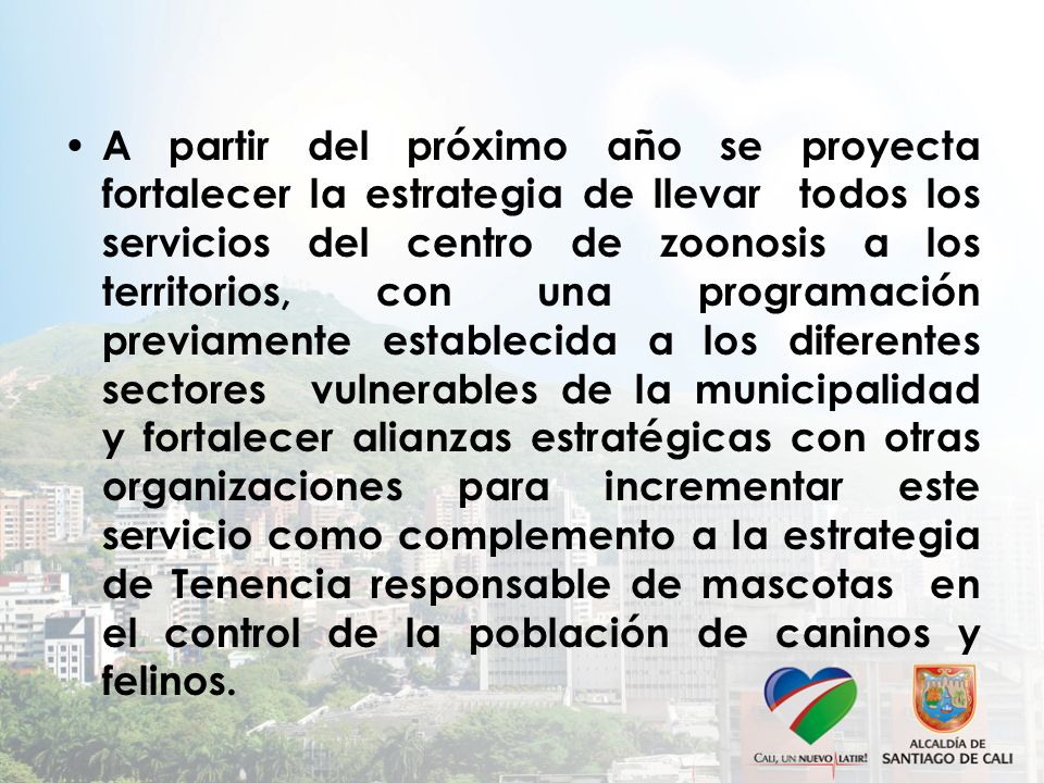A partir del próximo año se proyecta fortalecer la estrategia de llevar todos los servicios del centro de zoonosis a los territorios, con una programación previamente establecida a los diferentes sectores vulnerables de la municipalidad y fortalecer alianzas estratégicas con otras organizaciones para incrementar este servicio como complemento a la estrategia de Tenencia responsable de mascotas en el control de la población de caninos y felinos.
