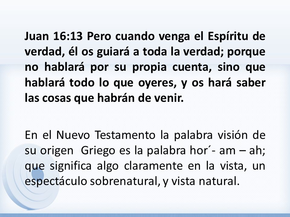 Juan 16:13 Pero cuando venga el Espíritu de verdad, él os guiará a toda la verdad; porque no hablará por su propia cuenta, sino que hablará todo lo que oyeres, y os hará saber las cosas que habrán de venir.