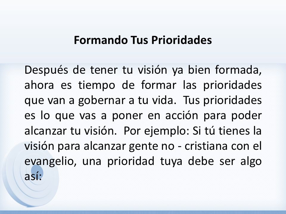 Formando Tus Prioridades Después de tener tu visión ya bien formada, ahora es tiempo de formar las prioridades que van a gobernar a tu vida.