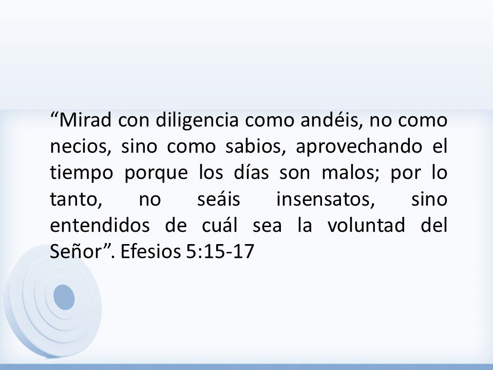 Mirad con diligencia como andéis, no como necios, sino como sabios, aprovechando el tiempo porque los días son malos; por lo tanto, no seáis insensatos, sino entendidos de cuál sea la voluntad del Señor .
