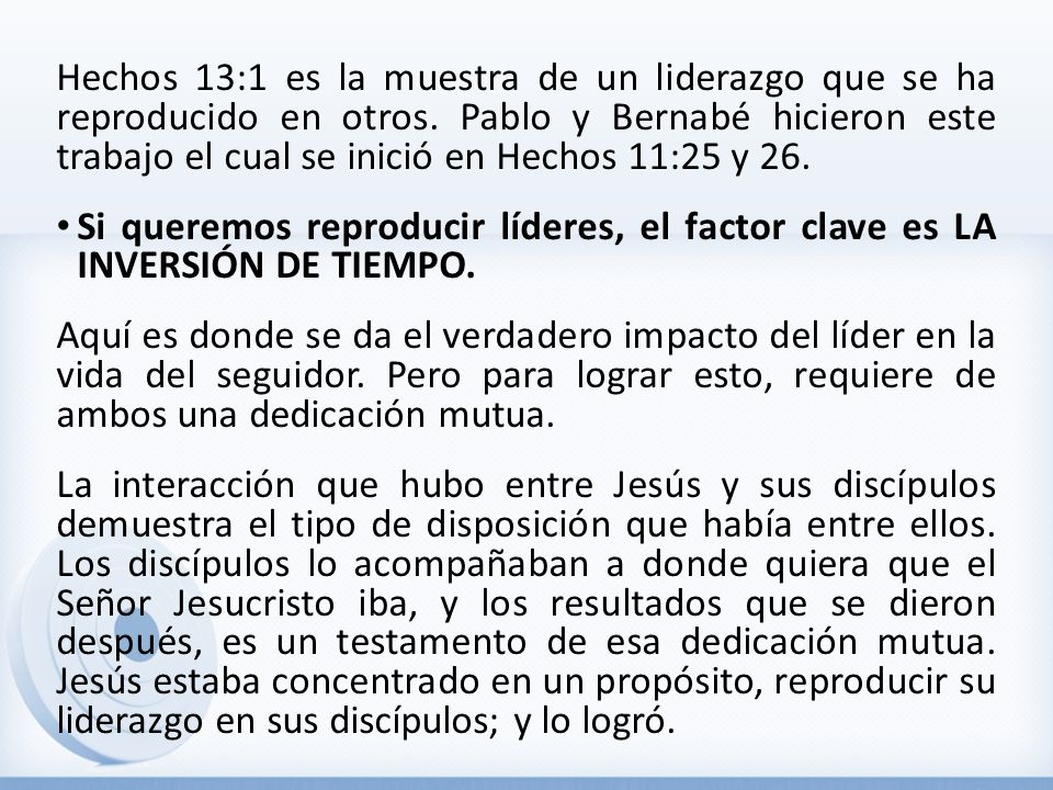Hechos 13:1 es la muestra de un liderazgo que se ha reproducido en otros. Pablo y Bernabé hicieron este trabajo el cual se inició en Hechos 11:25 y 26.