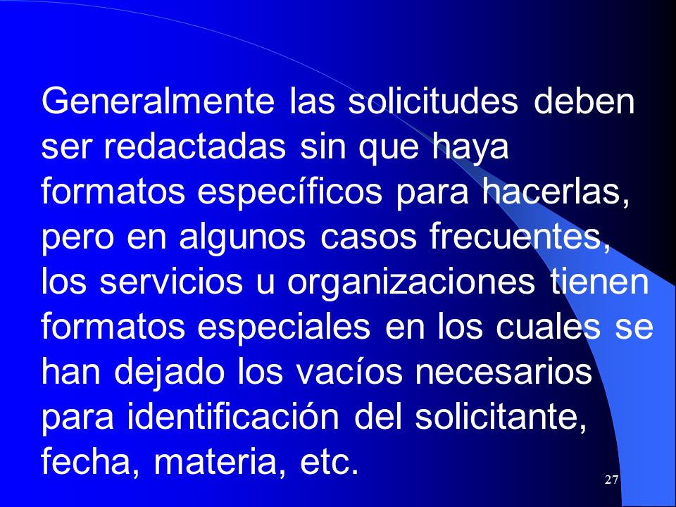 Generalmente las solicitudes deben ser redactadas sin que haya formatos específicos para hacerlas, pero en algunos casos frecuentes, los servicios u organizaciones tienen formatos especiales en los cuales se han dejado los vacíos necesarios para identificación del solicitante, fecha, materia, etc.