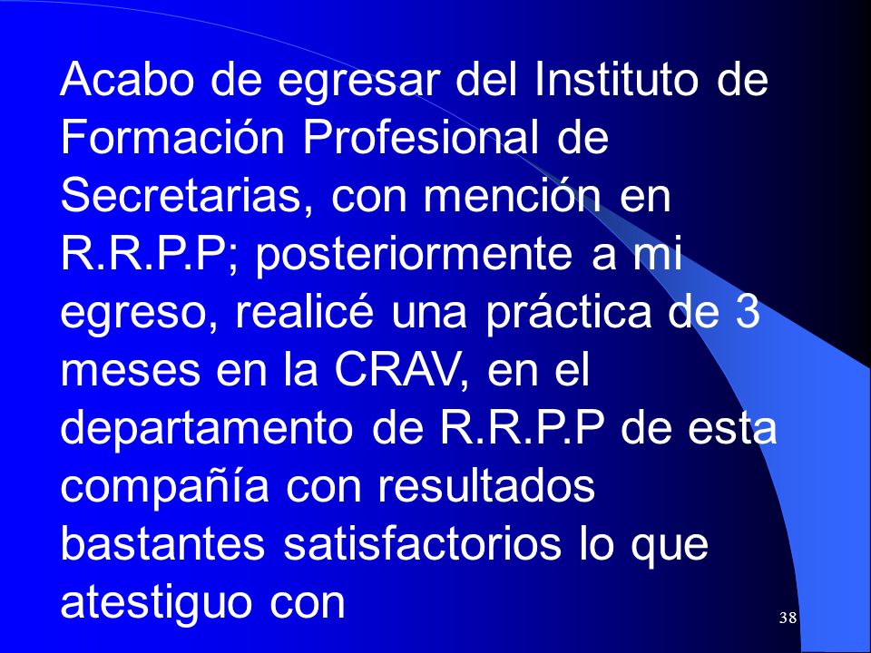 Acabo de egresar del Instituto de Formación Profesional de Secretarias, con mención en R.R.P.P; posteriormente a mi egreso, realicé una práctica de 3 meses en la CRAV, en el departamento de R.R.P.P de esta compañía con resultados bastantes satisfactorios lo que atestiguo con