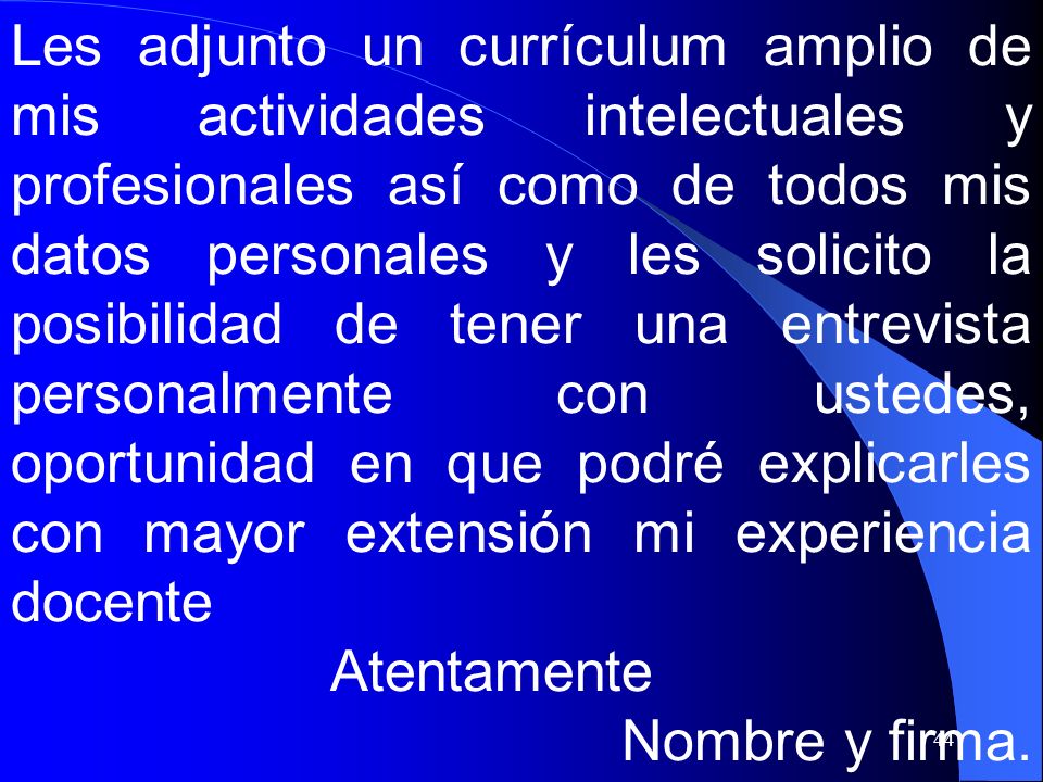 Les adjunto un currículum amplio de mis actividades intelectuales y profesionales así como de todos mis datos personales y les solicito la posibilidad de tener una entrevista personalmente con ustedes, oportunidad en que podré explicarles con mayor extensión mi experiencia docente