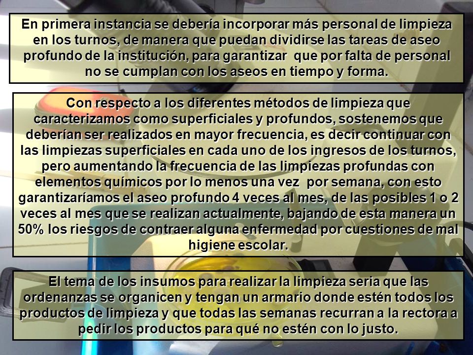 En primera instancia se debería incorporar más personal de limpieza en los turnos, de manera que puedan dividirse las tareas de aseo profundo de la institución, para garantizar que por falta de personal no se cumplan con los aseos en tiempo y forma.