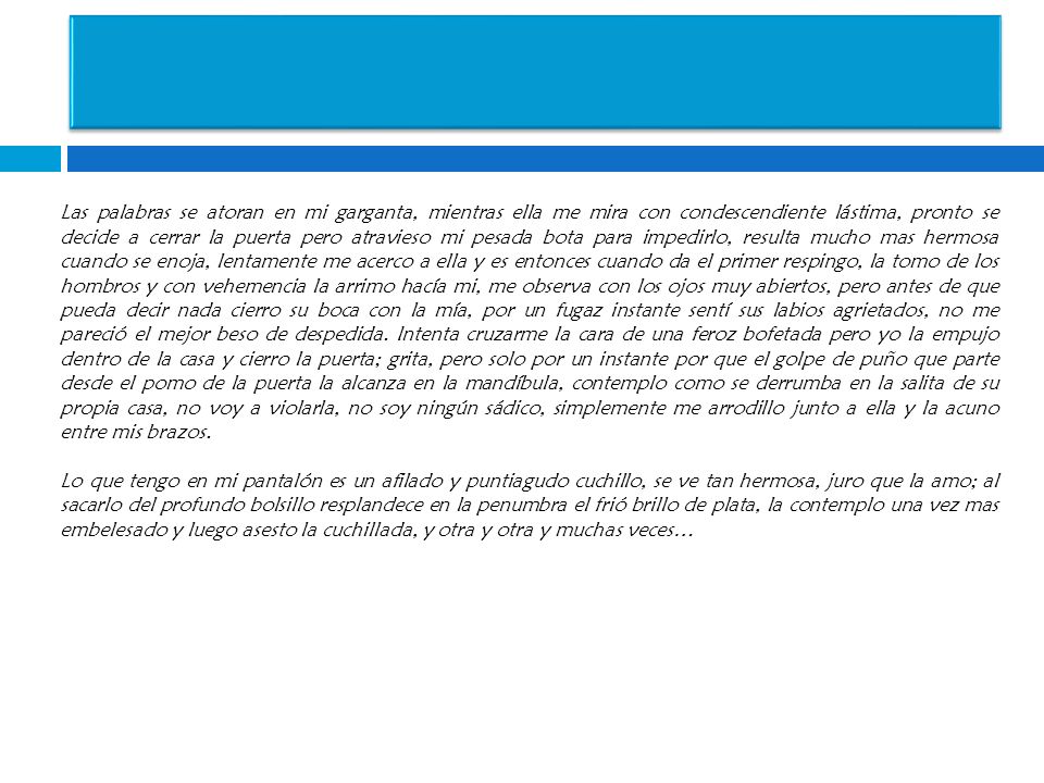Las palabras se atoran en mi garganta, mientras ella me mira con condescendiente lástima, pronto se decide a cerrar la puerta pero atravieso mi pesada bota para impedirlo, resulta mucho mas hermosa cuando se enoja, lentamente me acerco a ella y es entonces cuando da el primer respingo, la tomo de los hombros y con vehemencia la arrimo hacía mi, me observa con los ojos muy abiertos, pero antes de que pueda decir nada cierro su boca con la mía, por un fugaz instante sentí sus labios agrietados, no me pareció el mejor beso de despedida.