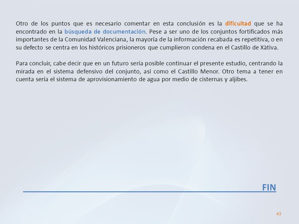 Otro de los puntos que es necesario comentar en esta conclusión es la dificultad que se ha encontrado en la búsqueda de documentación. Pese a ser uno de los conjuntos fortificados más importantes de la Comunidad Valenciana, la mayoría de la información recabada es repetitiva, o en su defecto se centra en los históricos prisioneros que cumplieron condena en el Castillo de Xàtiva.