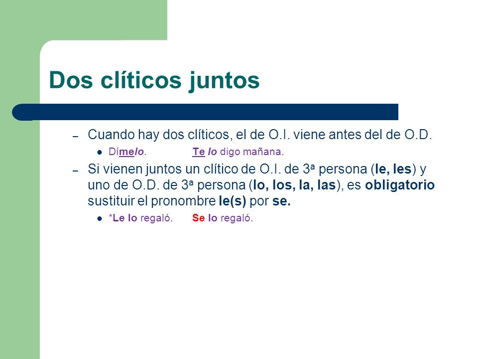 Dos clíticos juntos Cuando hay dos clíticos, el de O.I. viene antes del de O.D. Dímelo. Te lo digo mañana.