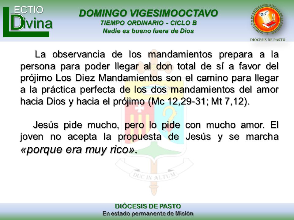 La observancia de los mandamientos prepara a la persona para poder llegar al don total de sí a favor del prójimo Los Diez Mandamientos son el camino para llegar a la práctica perfecta de los dos mandamientos del amor hacia Dios y hacia el prójimo (Mc 12,29-31; Mt 7,12).