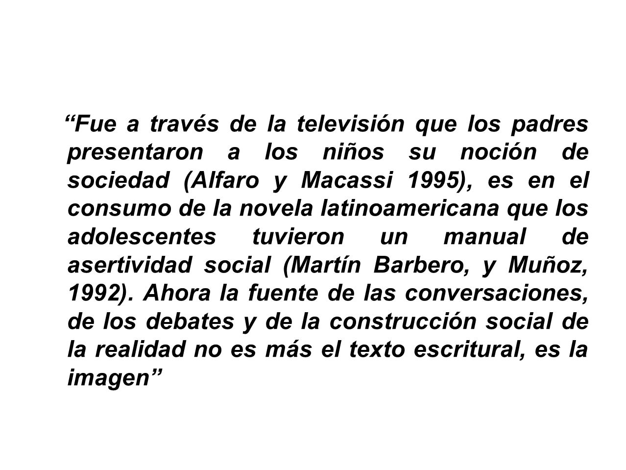 Fue a través de la televisión que los padres presentaron a los niños su noción de sociedad (Alfaro y Macassi 1995), es en el consumo de la novela latinoamericana que los adolescentes tuvieron un manual de asertividad social (Martín Barbero, y Muñoz, 1992).