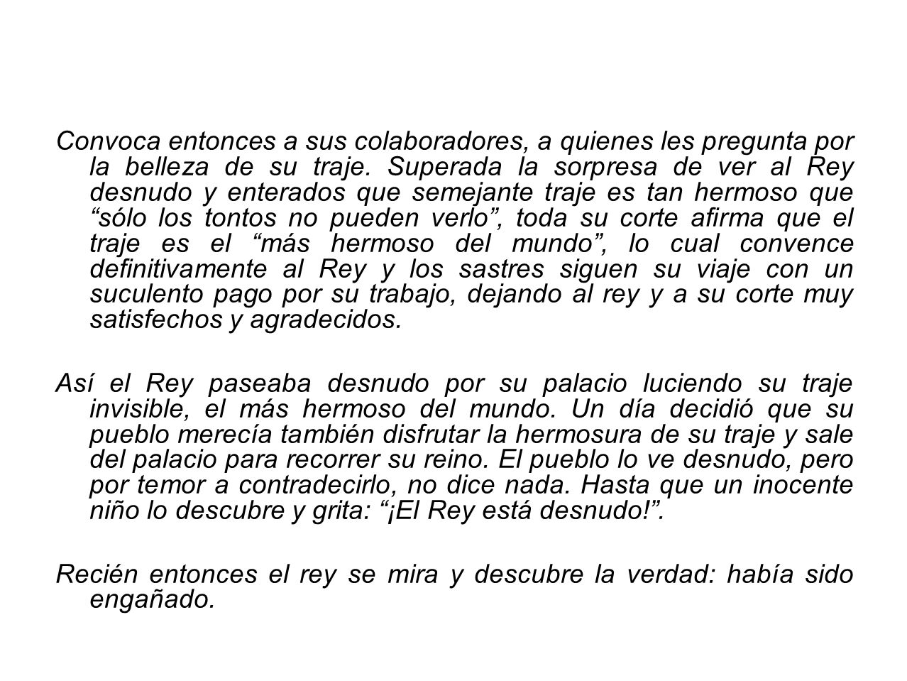 Convoca entonces a sus colaboradores, a quienes les pregunta por la belleza de su traje. Superada la sorpresa de ver al Rey desnudo y enterados que semejante traje es tan hermoso que sólo los tontos no pueden verlo , toda su corte afirma que el traje es el más hermoso del mundo , lo cual convence definitivamente al Rey y los sastres siguen su viaje con un suculento pago por su trabajo, dejando al rey y a su corte muy satisfechos y agradecidos.
