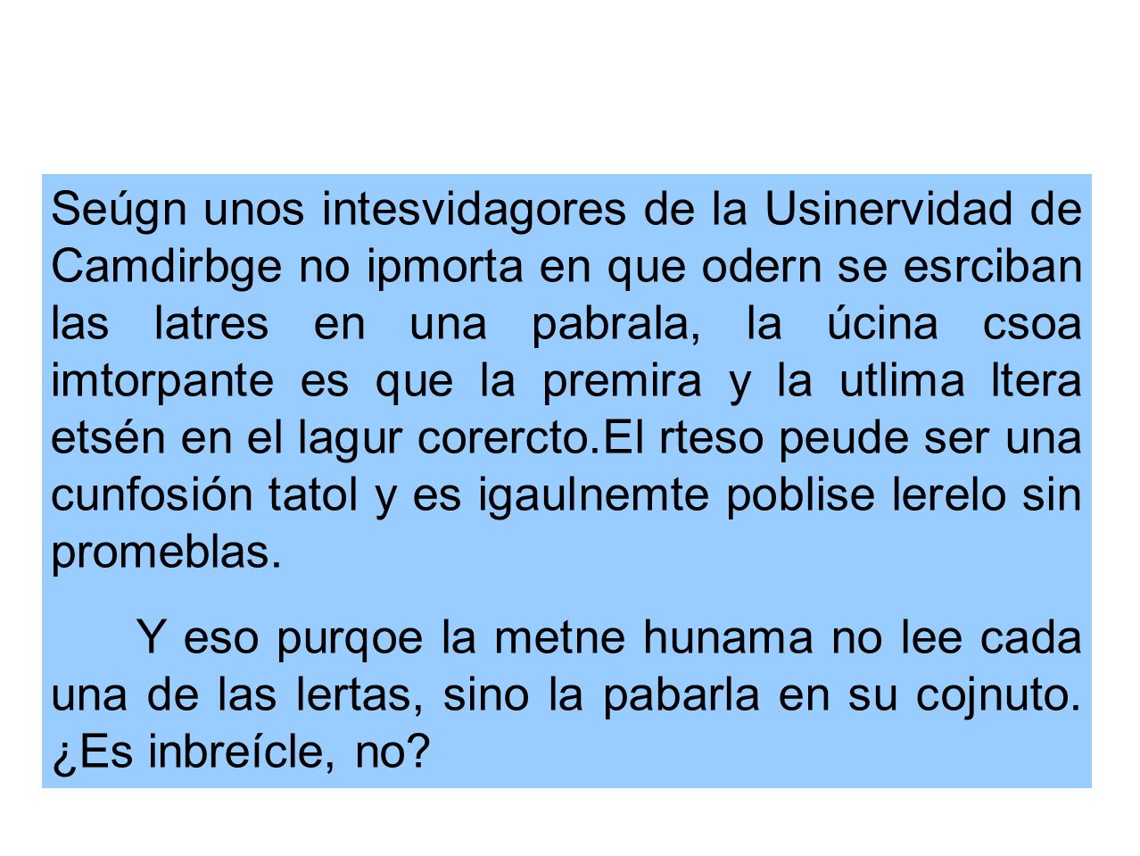 Seúgn unos intesvidagores de la Usinervidad de Camdirbge no ipmorta en que odern se esrciban las latres en una pabrala, la úcina csoa imtorpante es que la premira y la utlima ltera etsén en el lagur corercto.El rteso peude ser una cunfosión tatol y es igaulnemte poblise lerelo sin promeblas.