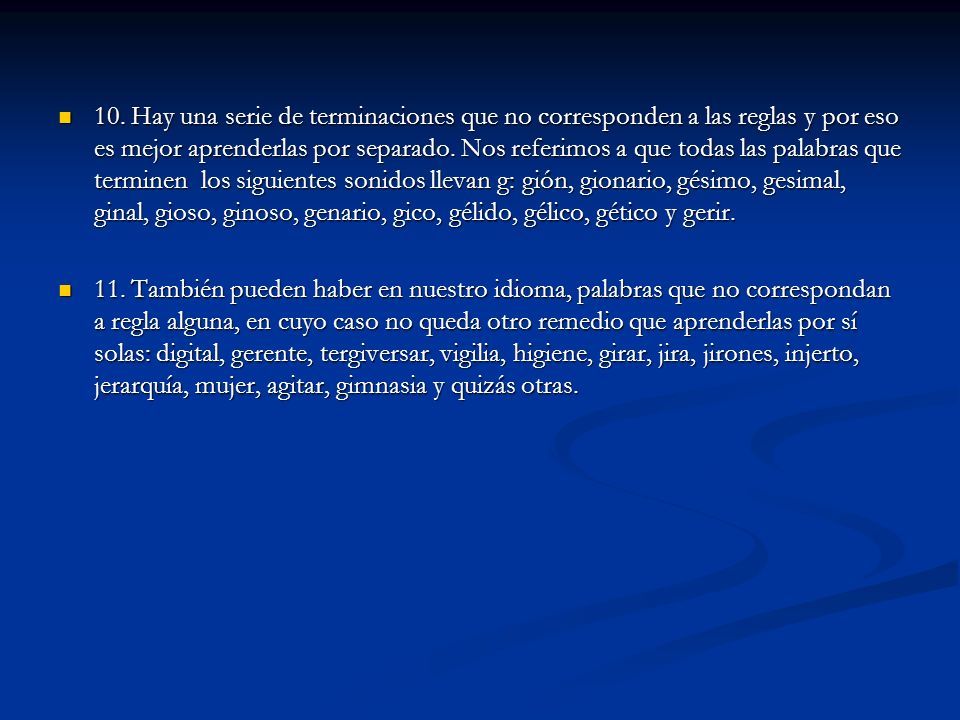 10. Hay una serie de terminaciones que no corresponden a las reglas y por eso es mejor aprenderlas por separado. Nos referimos a que todas las palabras que terminen los siguientes sonidos llevan g: gión, gionario, gésimo, gesimal, ginal, gioso, ginoso, genario, gico, gélido, gélico, gético y gerir.