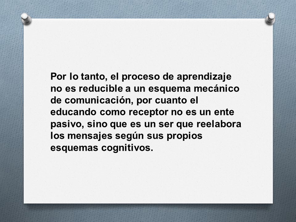 Por lo tanto, el proceso de aprendizaje no es reducible a un esquema mecánico de comunicación, por cuanto el educando como receptor no es un ente pasivo, sino que es un ser que reelabora los mensajes según sus propios esquemas cognitivos.
