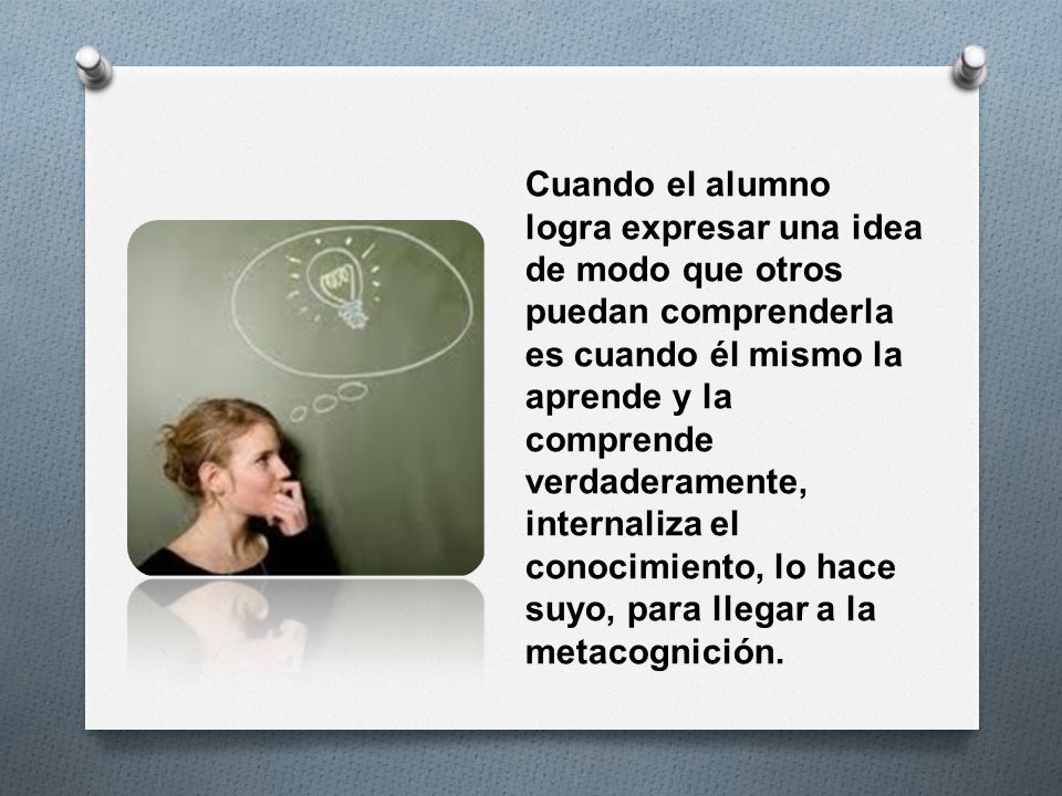Cuando el alumno logra expresar una idea de modo que otros puedan comprenderla es cuando él mismo la aprende y la comprende verdaderamente, internaliza el conocimiento, lo hace suyo, para llegar a la metacognición.