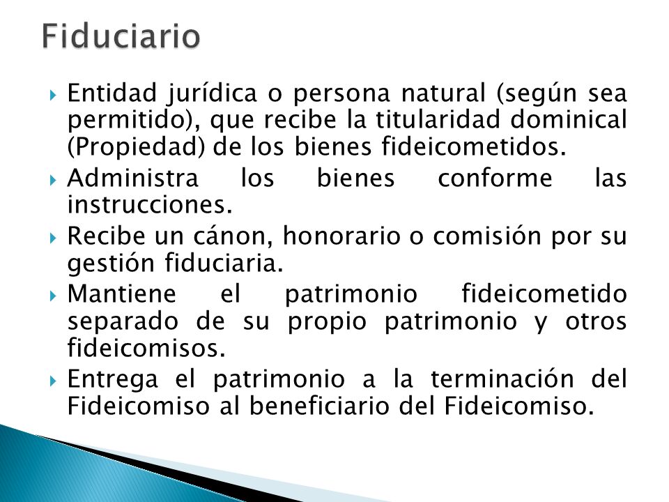 Fiduciario Entidad jurídica o persona natural (según sea permitido), que recibe la titularidad dominical (Propiedad) de los bienes fideicometidos.