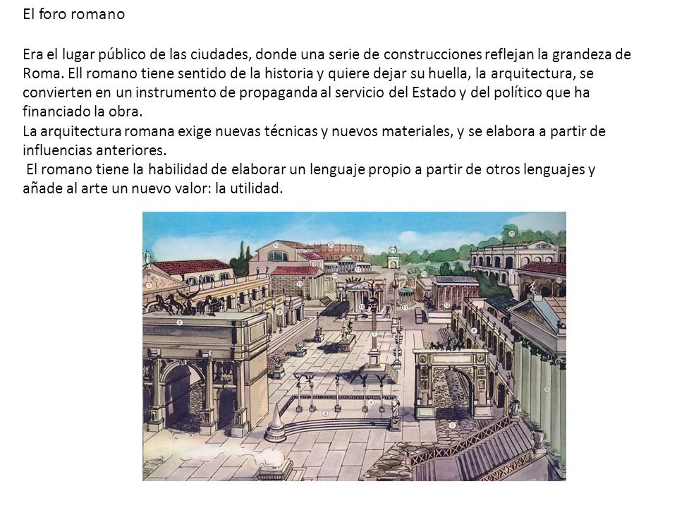 El foro romano Era el lugar público de las ciudades, donde una serie de construcciones reflejan la grandeza de Roma. Ell romano tiene sentido de la historia y quiere dejar su huella, la arquitectura, se convierten en un instrumento de propaganda al servicio del Estado y del político que ha financiado la obra. La arquitectura romana exige nuevas técnicas y nuevos materiales, y se elabora a partir de influencias anteriores.