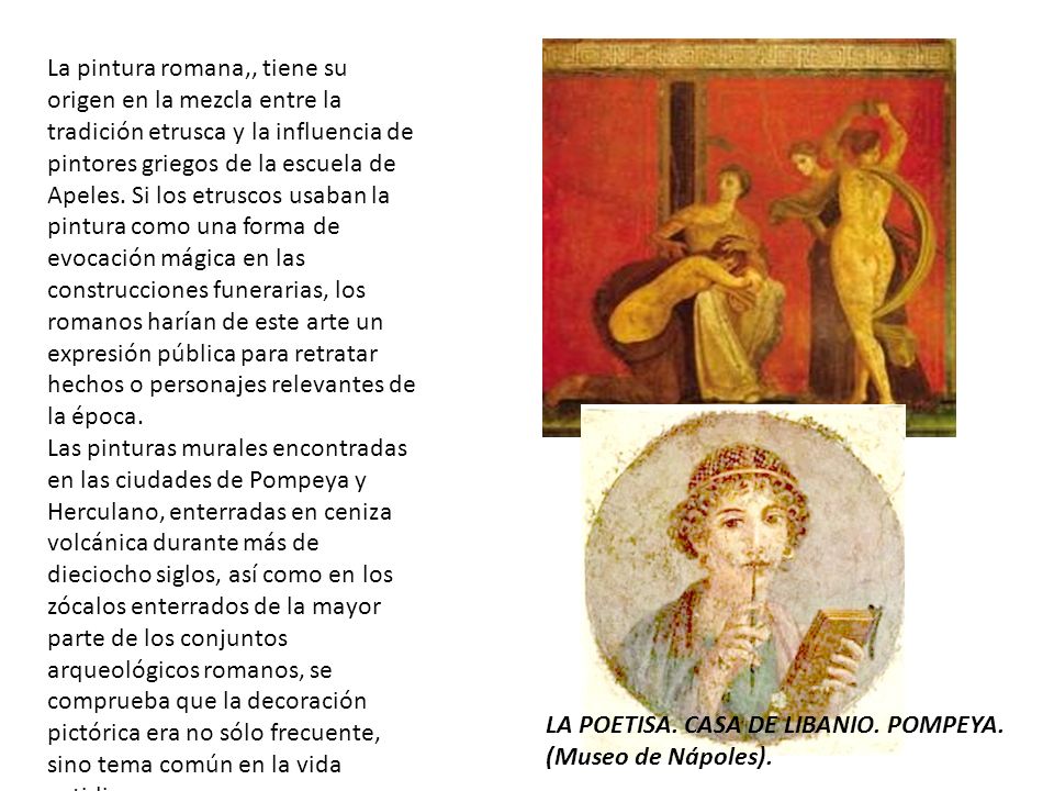 La pintura romana,, tiene su origen en la mezcla entre la tradición etrusca y la influencia de pintores griegos de la escuela de Apeles. Si los etruscos usaban la pintura como una forma de evocación mágica en las construcciones funerarias, los romanos harían de este arte un expresión pública para retratar hechos o personajes relevantes de la época.