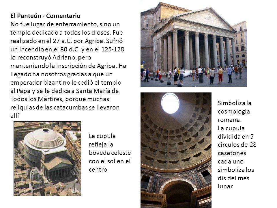 El Panteón - Comentario No fue lugar de enterramiento, sino un templo dedicado a todos los dioses. Fue realizado en el 27 a.C. por Agripa. Sufrió un incendio en el 80 d.C. y en el lo reconstruyó Adriano, pero manteniendo la inscripción de Agripa. Ha llegado ha nosotros gracias a que un emperador bizantino le cedió el templo al Papa y se le dedica a Santa María de Todos los Mártires, porque muchas reliquias de las catacumbas se llevaron allí