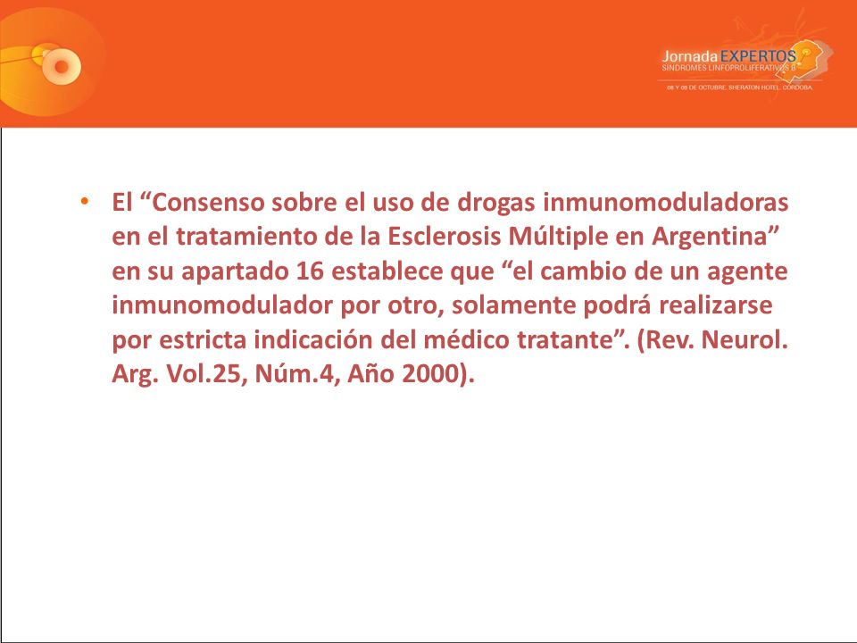 El Consenso sobre el uso de drogas inmunomoduladoras en el tratamiento de la Esclerosis Múltiple en Argentina en su apartado 16 establece que el cambio de un agente inmunomodulador por otro, solamente podrá realizarse por estricta indicación del médico tratante .