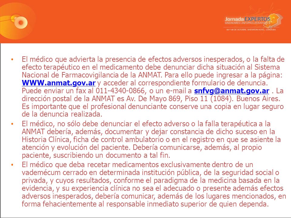 El médico que advierta la presencia de efectos adversos inesperados, o la falta de efecto terapéutico en el medicamento debe denunciar dicha situación al Sistema Nacional de Farmacovigilancia de la ANMAT. Para ello puede ingresar a la página:   y acceder al correspondiente formulario de denuncia. Puede enviar un fax al , o un  a . La dirección postal de la ANMAT es Av. De Mayo 869, Piso 11 (1084). Buenos Aires. Es importante que el profesional denunciante conserve una copia en lugar seguro de la denuncia realizada.