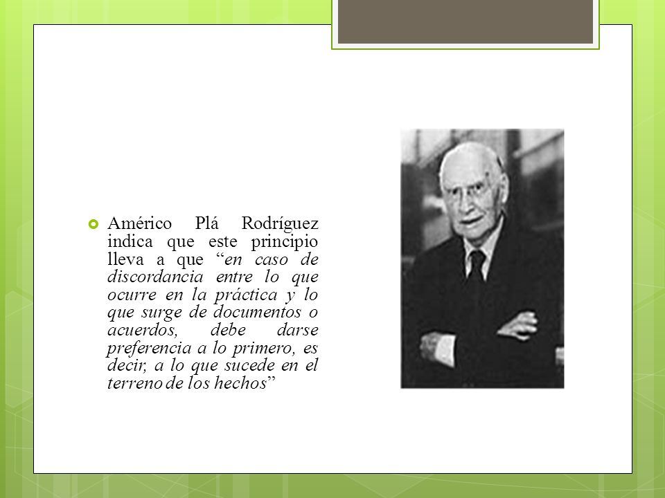 Américo Plá Rodríguez indica que este principio lleva a que en caso de discordancia entre lo que ocurre en la práctica y lo que surge de documentos o acuerdos, debe darse preferencia a lo primero, es decir, a lo que sucede en el terreno de los hechos