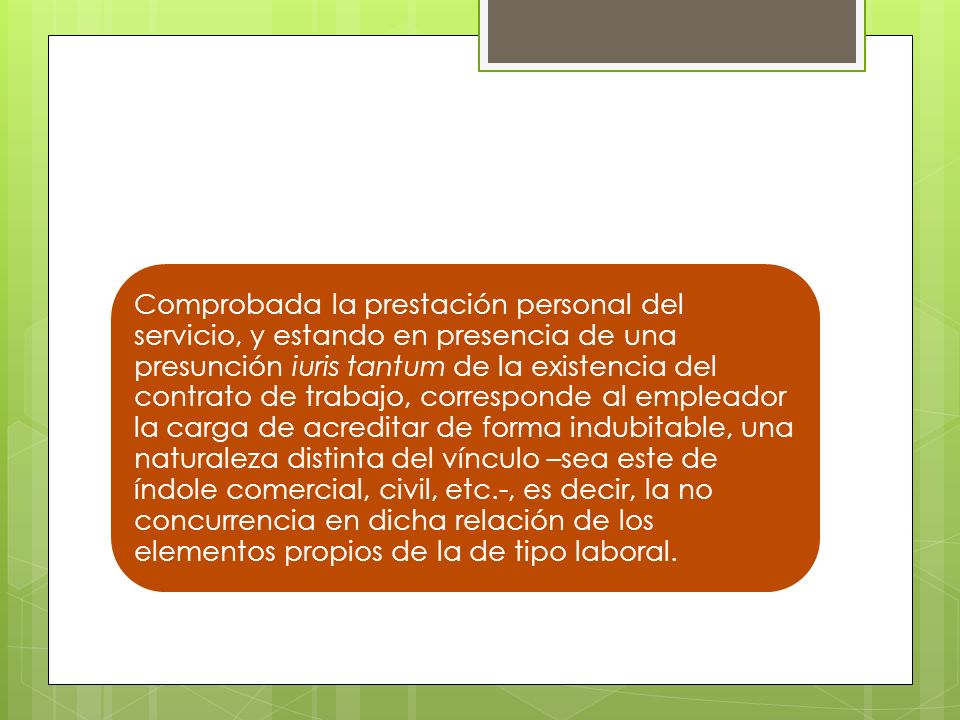 Comprobada la prestación personal del servicio, y estando en presencia de una presunción iuris tantum de la existencia del contrato de trabajo, corresponde al empleador la carga de acreditar de forma indubitable, una naturaleza distinta del vínculo –sea este de índole comercial, civil, etc.-, es decir, la no concurrencia en dicha relación de los elementos propios de la de tipo laboral.
