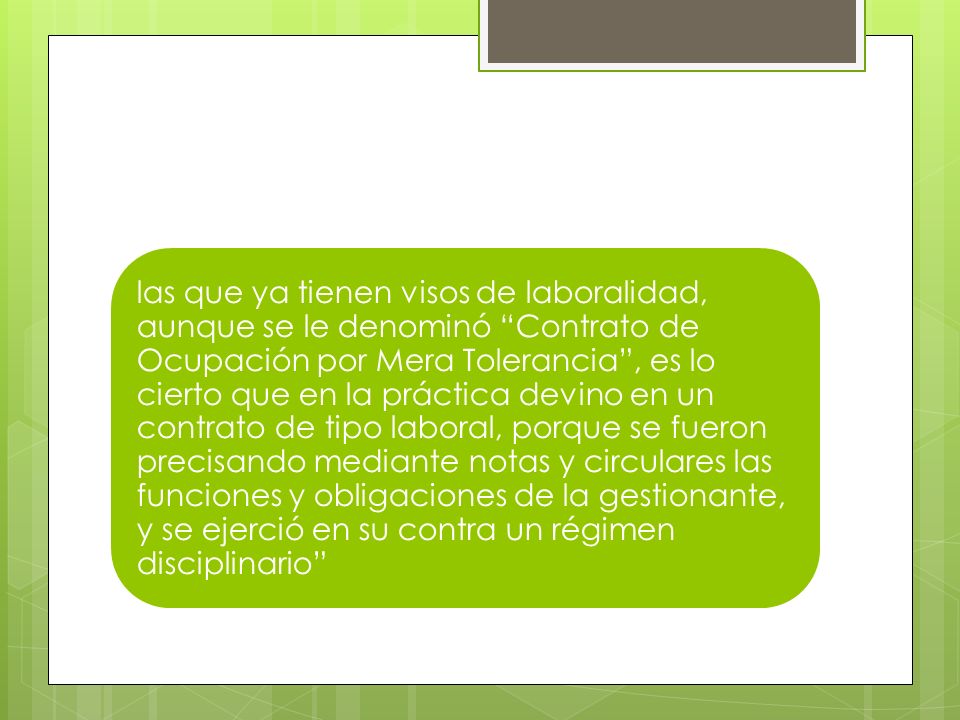 las que ya tienen visos de laboralidad, aunque se le denominó Contrato de Ocupación por Mera Tolerancia , es lo cierto que en la práctica devino en un contrato de tipo laboral, porque se fueron precisando mediante notas y circulares las funciones y obligaciones de la gestionante, y se ejerció en su contra un régimen disciplinario