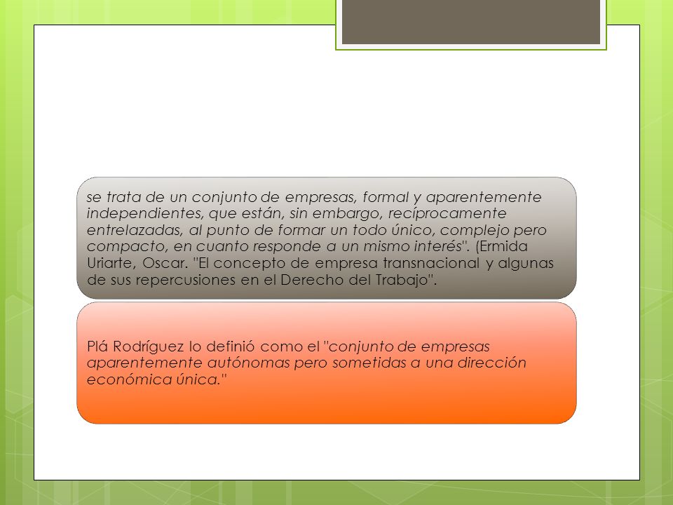 se trata de un conjunto de empresas, formal y aparentemente independientes, que están, sin embargo, recíprocamente entrelazadas, al punto de formar un todo único, complejo pero compacto, en cuanto responde a un mismo interés . (Ermida Uriarte, Oscar. El concepto de empresa transnacional y algunas de sus repercusiones en el Derecho del Trabajo .
