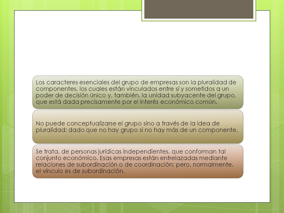 Los caracteres esenciales del grupo de empresas son la pluralidad de componentes, los cuales están vinculados entre sí y sometidos a un poder de decisión único y, también, la unidad subyacente del grupo, que está dada precisamente por el interés económico común.
