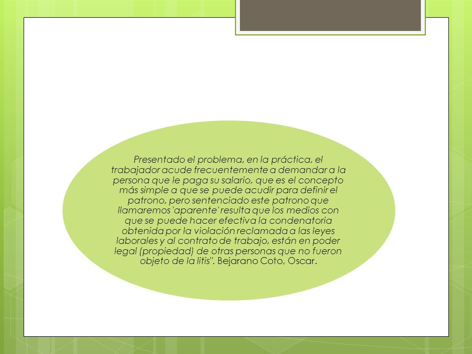 Presentado el problema, en la práctica, el trabajador acude frecuentemente a demandar a la persona que le paga su salario, que es el concepto más simple a que se puede acudir para definir el patrono, pero sentenciado este patrono que llamaremos ′aparente′ resulta que los medios con que se puede hacer efectiva la condenatoria obtenida por la violación reclamada a las leyes laborales y al contrato de trabajo, están en poder legal (propiedad) de otras personas que no fueron objeto de la litis .