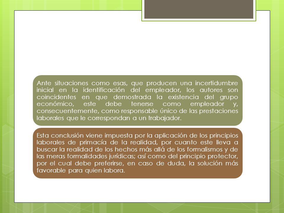 Ante situaciones como esas, que producen una incertidumbre inicial en la identificación del empleador, los autores son coincidentes en que demostrada la existencia del grupo económico, este debe tenerse como empleador y, consecuentemente, como responsable único de las prestaciones laborales que le correspondan a un trabajador.