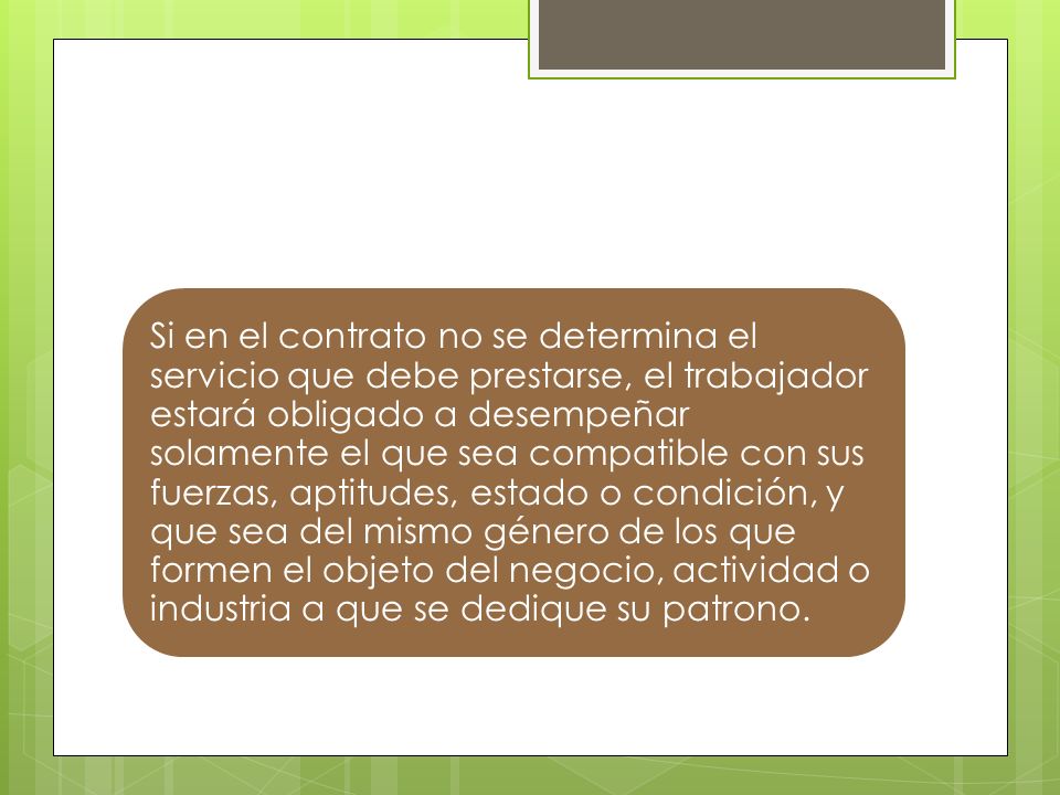 Si en el contrato no se determina el servicio que debe prestarse, el trabajador estará obligado a desempeñar solamente el que sea compatible con sus fuerzas, aptitudes, estado o condición, y que sea del mismo género de los que formen el objeto del negocio, actividad o industria a que se dedique su patrono.