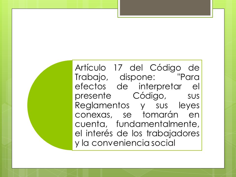 Artículo 17 del Código de Trabajo, dispone: Para efectos de interpretar el presente Código, sus Reglamentos y sus leyes conexas, se tomarán en cuenta, fundamentalmente, el interés de los trabajadores y la conveniencia social