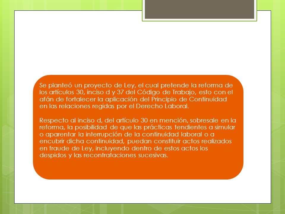 Se planteó un proyecto de Ley, el cual pretende la reforma de los artículos 30, inciso d y 37 del Código de Trabajo, esto con el afán de fortalecer la aplicación del Principio de Continuidad en las relaciones regidas por el Derecho Laboral.